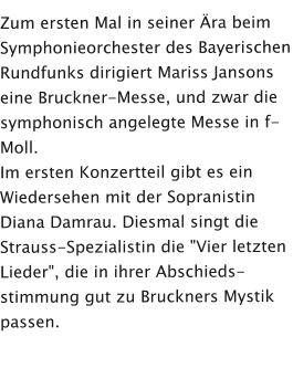 Zum ersten Mal in seiner Ära beim Symphonieorchester des Bayerischen Rundfunks dirigiert Mariss Jansons eine Bruckner-Messe, und zwar die symphonisch angelegte Messe in f-Moll.  Im ersten Konzertteil gibt es ein Wiedersehen mit der Sopranistin Diana Damrau. Diesmal singt die Strauss-Spezialistin die "Vier letzten Lieder", die in ihrer Abschieds-stimmung gut zu Bruckners Mystik passen.
