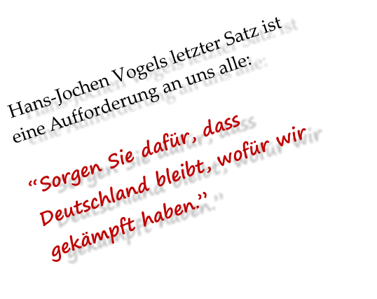 Hans-Jochen Vogels letzter Satz ist eine Aufforderung an uns alle:   “Sorgen Sie dafür, dass Deutschland bleibt, wofür wir gekämpft haben.”